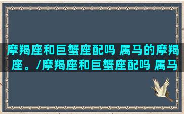 摩羯座和巨蟹座配吗 属马的摩羯座。/摩羯座和巨蟹座配吗 属马的摩羯座。-我的网站